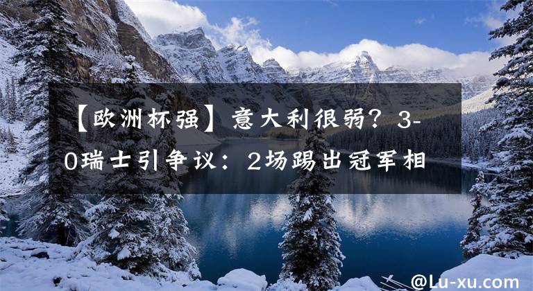 【欧洲杯强】意大利很弱？3-0瑞士引争议：2场踢出冠军相！传控比巅峰西班牙强