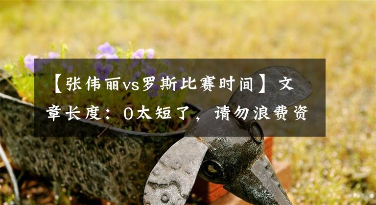 【张伟丽vs罗斯比赛时间】文章长度：0太短了，请勿浪费资源