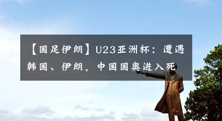 【国足伊朗】U23亚洲杯：遭遇韩国、伊朗，中国国奥进入死亡之组