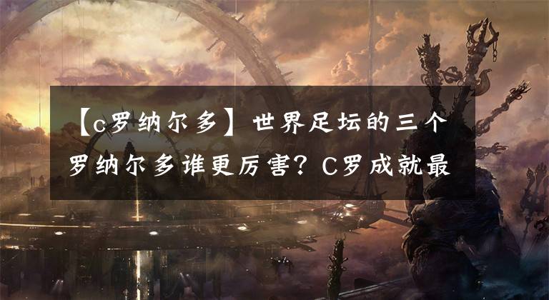 【c罗纳尔多】世界足坛的三个罗纳尔多谁更厉害？C罗成就最高，大罗天赋最强