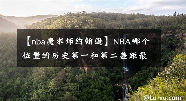 【nba魔术师约翰逊】NBA哪个位置的历史第一和第二差距最小？哪个位置差距最大？