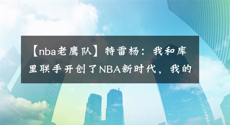 【nba老鹰队】特雷杨：我和库里联手开创了NBA新时代，我的能力一直都被低估了