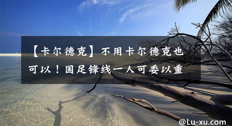 【卡尔德克】不用卡尔德克也可以！国足锋线一人可委以重任，他能帮国足进球！