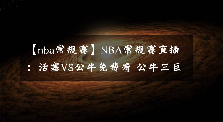 【nba常规赛】NBA常规赛直播：活塞VS公牛免费看 公牛三巨头战状元！附全场录像