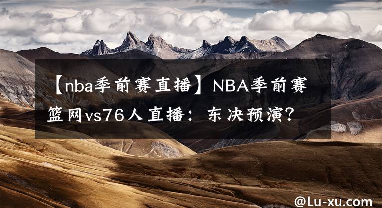 【nba季前赛直播】NBA季前赛篮网vs76人直播：东决预演？附直播录像地址！