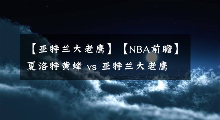 【亚特兰大老鹰】【NBA前瞻】夏洛特黄蜂 vs 亚特兰大老鹰