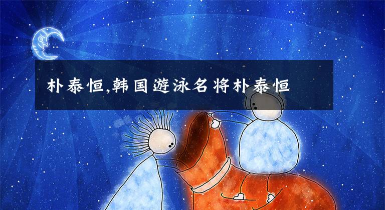 朴泰恒,韩国游泳名将朴泰恒