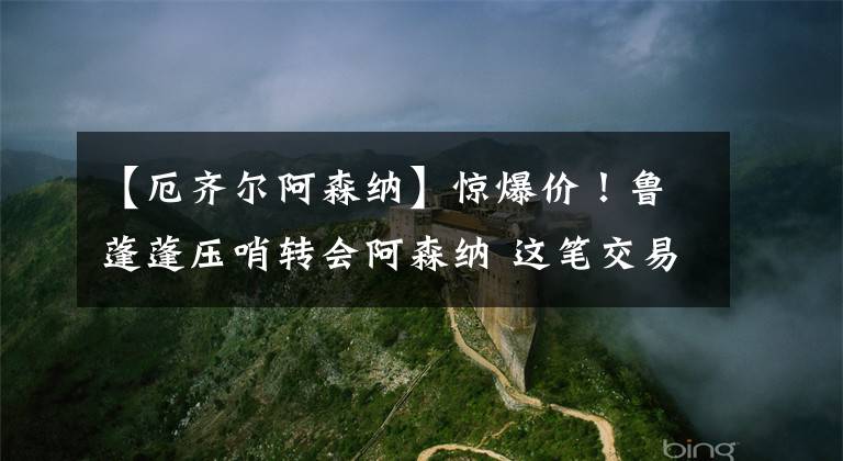 【厄齐尔阿森纳】惊爆价！鲁蓬蓬压哨转会阿森纳 这笔交易到底谁赢谁输？