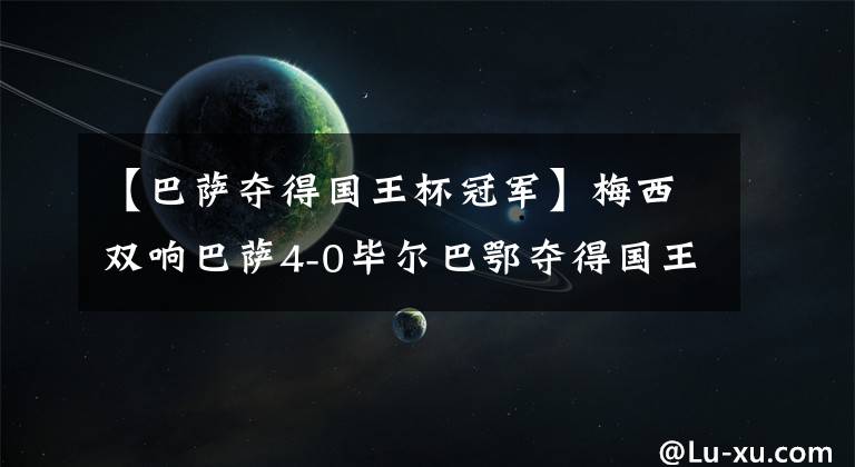 【巴萨夺得国王杯冠军】梅西双响巴萨4-0毕尔巴鄂夺得国王杯冠军