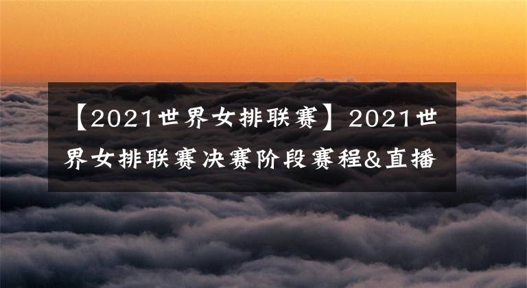 【2021世界女排联赛】2021世界女排联赛决赛阶段赛程&直播安排，央视体育客户端直播比赛