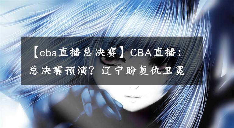 【cba直播总决赛】CBA直播：总决赛预演？辽宁盼复仇卫冕冠军 广东欲终结对手11连胜