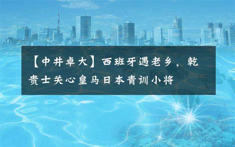 【中井卓大】西班牙遇老乡，乾贵士关心皇马日本青训小将