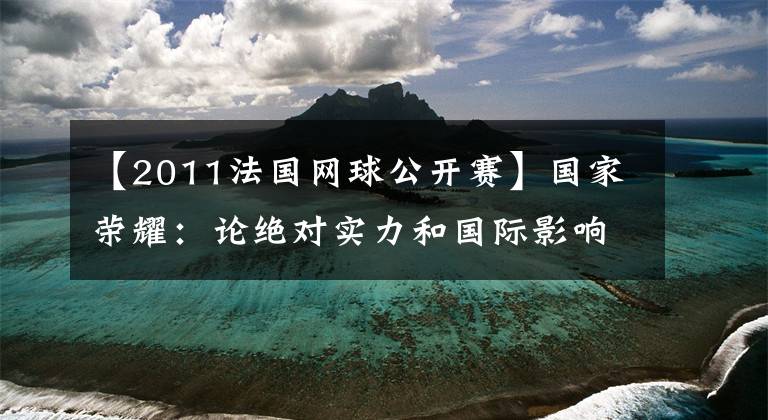【2011法国网球公开赛】国家荣耀：论绝对实力和国际影响力，谁是中国体育界历史上的第一名？