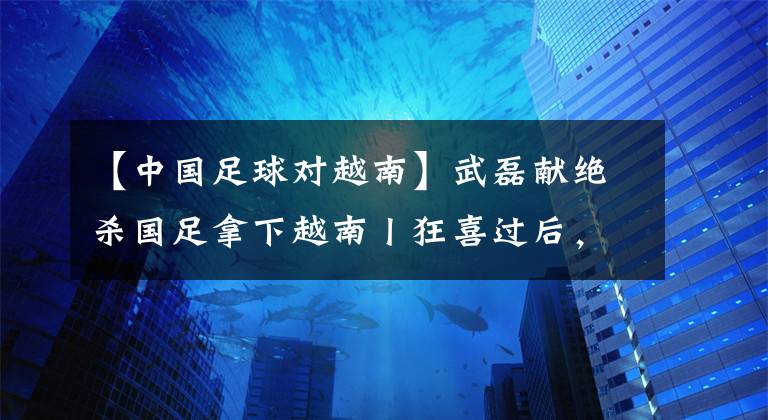 【中国足球对越南】武磊献绝杀国足拿下越南丨狂喜过后，更多是对中国足球的忧虑