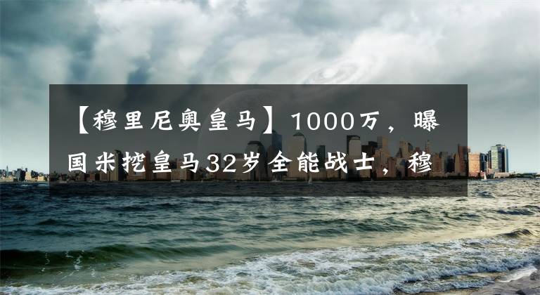【穆里尼奥皇马】1000万，曝国米挖皇马32岁全能战士，穆里尼奥笑了，罗马有意竞争