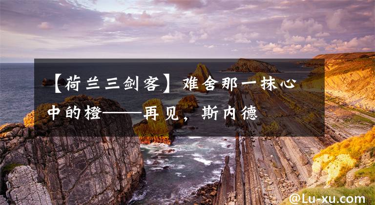 【荷兰三剑客】难舍那一抹心中的橙——再见，斯内德