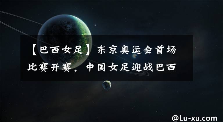 【巴西女足】东京奥运会首场比赛开赛，中国女足迎战巴西女足，有望开门红！