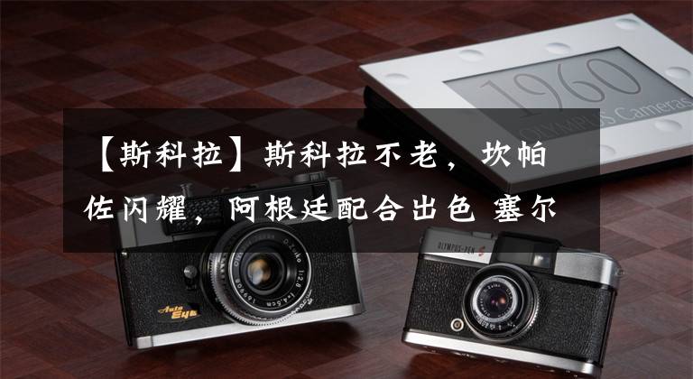 【斯科拉】斯科拉不老，坎帕佐闪耀，阿根廷配合出色 塞尔维亚爆冷出局