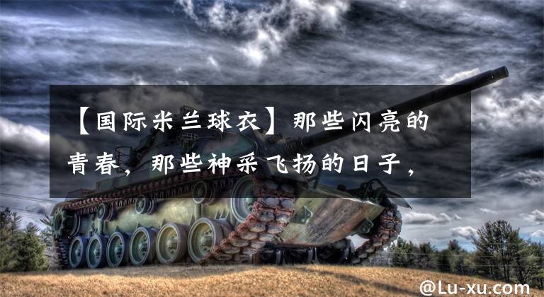 【国际米兰球衣】那些闪亮的青春，那些神采飞扬的日子，我们看得不仅是经典球衣……