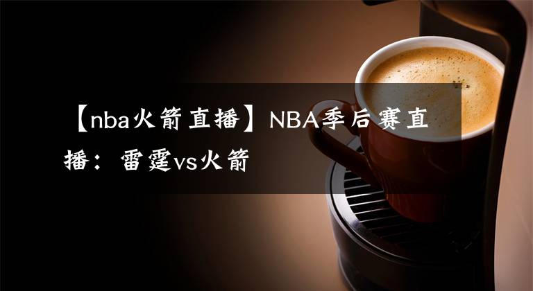 【nba火箭直播】NBA季后赛直播：雷霆vs火箭