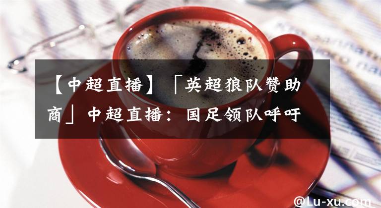 【中超直播】「英超狼队赞助商」中超直播：国足领队呼吁球迷寄予更多支持