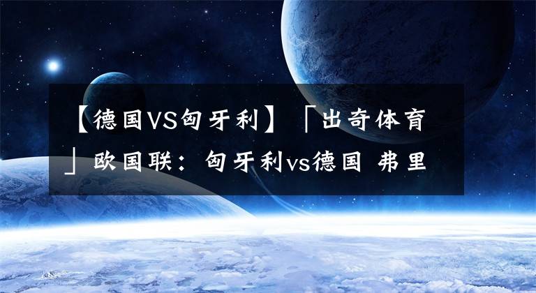【德国VS匈牙利】「出奇体育」欧国联：匈牙利vs德国 弗里克抱怨赛程密集