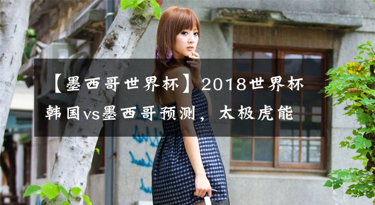 【墨西哥世界杯】2018世界杯韩国vs墨西哥预测，太极虎能有多虎？