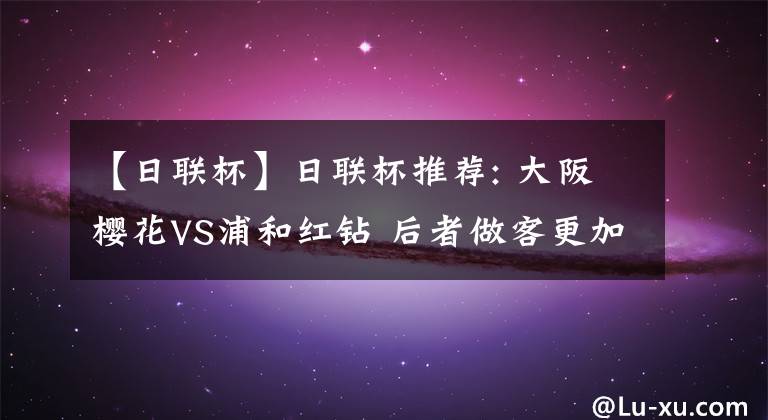 【日联杯】日联杯推荐: 大阪樱花VS浦和红钻 后者做客更加难有作为 比分直播