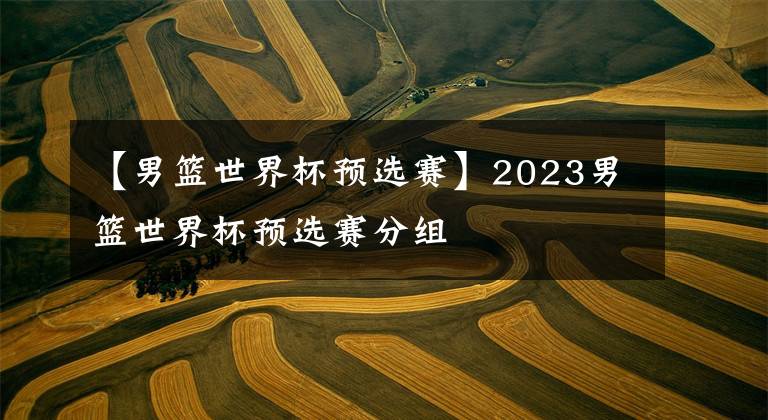 【男篮世界杯预选赛】2023男篮世界杯预选赛分组