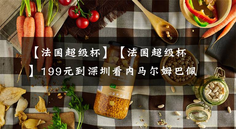 【法国超级杯】【法国超级杯】199元到深圳看内马尔姆巴佩，现买票还直减30元！