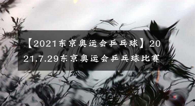 【2021东京奥运会乒乓球】2021.7.29东京奥运会乒乓球比赛今日总结