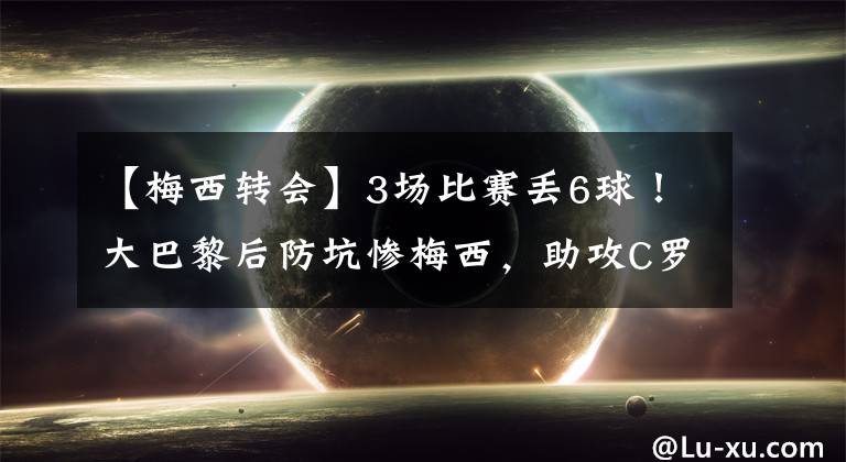 【梅西转会】3场比赛丢6球！大巴黎后防坑惨梅西，助攻C罗，姆皇坚持转会没错