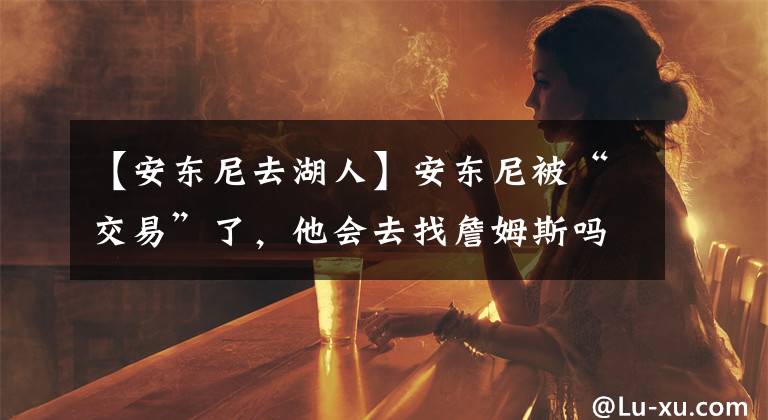 【安东尼去湖人】安东尼被“交易”了，他会去找詹姆斯吗？