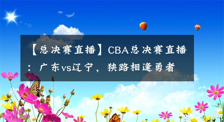 【总决赛直播】CBA总决赛直播：广东vs辽宁，狭路相逢勇者胜！