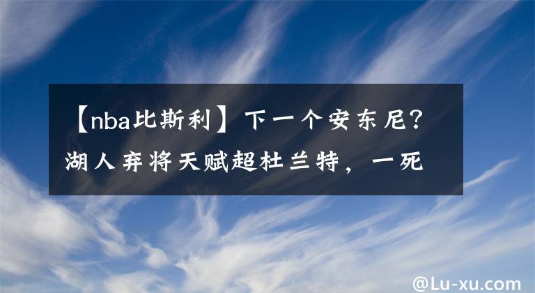 【nba比斯利】下一个安东尼？湖人弃将天赋超杜兰特，一死穴终让他被联盟抛弃