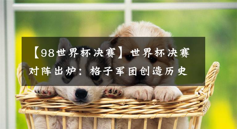 【98世界杯决赛】世界杯决赛对阵出炉：格子军团创造历史 98年世界杯半决赛重演！