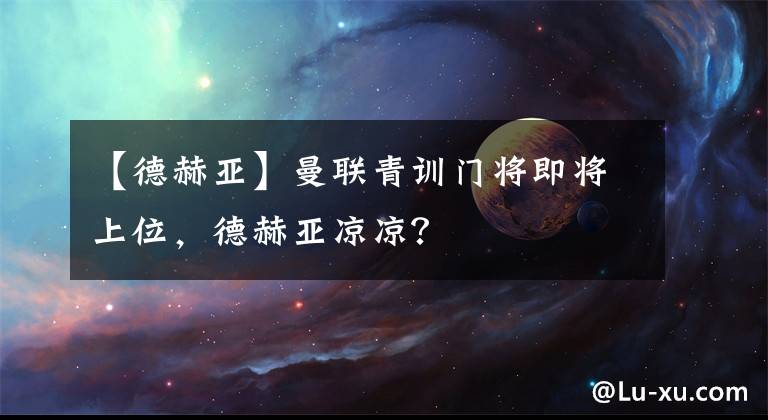 【德赫亚】曼联青训门将即将上位，德赫亚凉凉？