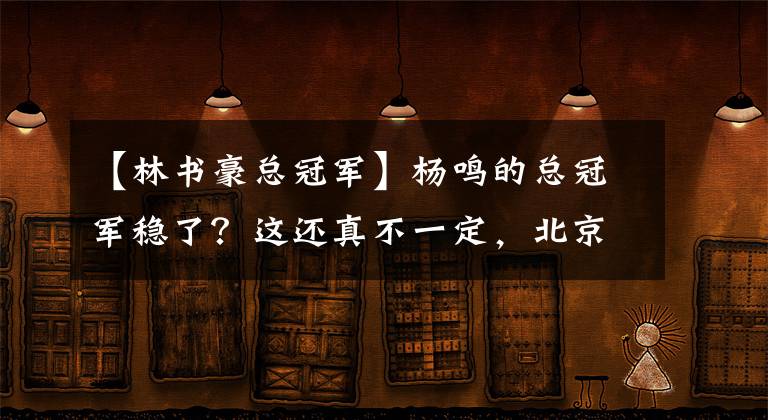 【林书豪总冠军】杨鸣的总冠军稳了？这还真不一定，北京上海就将送上一份大礼