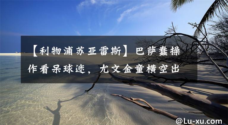 【利物浦苏亚雷斯】巴萨蠢操作看呆球迷，尤文金童横空出世，马内送走切尔西凯帕
