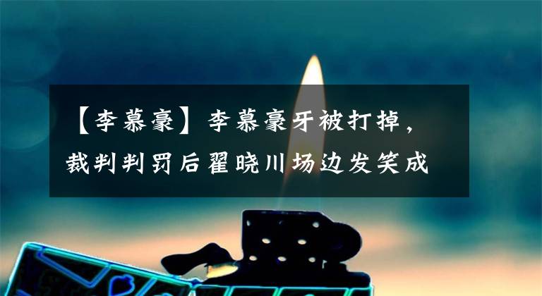 【李慕豪】李慕豪牙被打掉，裁判判罚后翟晓川场边发笑成疑，球迷：队服一换，评论过万