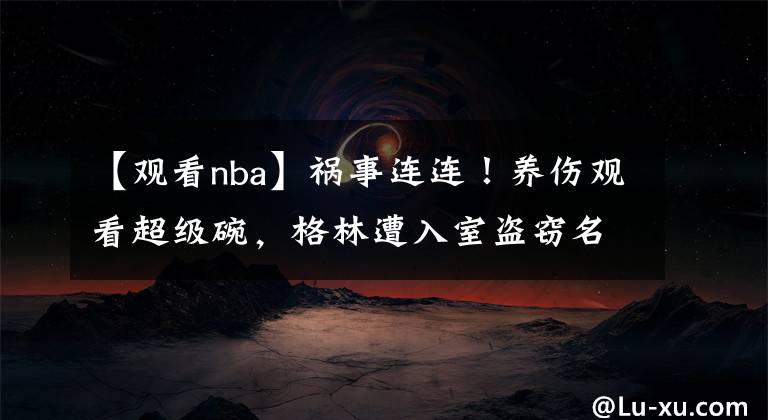 【观看nba】祸事连连！养伤观看超级碗，格林遭入室盗窃名表珠宝价值超100万