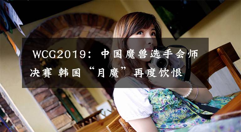  WCG2019：中国魔兽选手会师决赛 韩国“月魔”再度饮恨