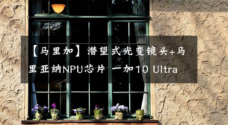 【马里加】潜望式光变镜头+马里亚纳NPU芯片 一加10 Ultra概念图曝光