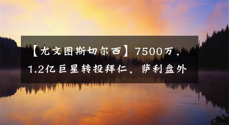 【尤文图斯切尔西】7500万，1.2亿巨星转投拜仁，萨利盘外招截胡，图赫尔黑脸3天加价