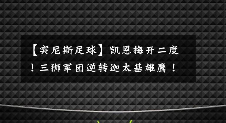 【突尼斯足球】凯恩梅开二度！三狮军团逆转迦太基雄鹰！英格兰即将复出！
