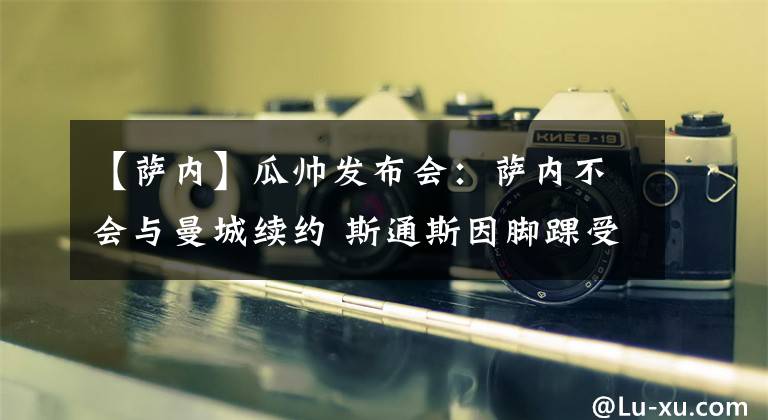 【萨内】瓜帅发布会：萨内不会与曼城续约 斯通斯因脚踝受伤缺战枪手