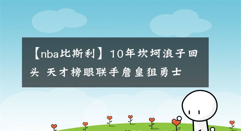 【nba比斯利】10年坎坷浪子回头 天才榜眼联手詹皇狙勇士 湖人冲冠路上添砝码