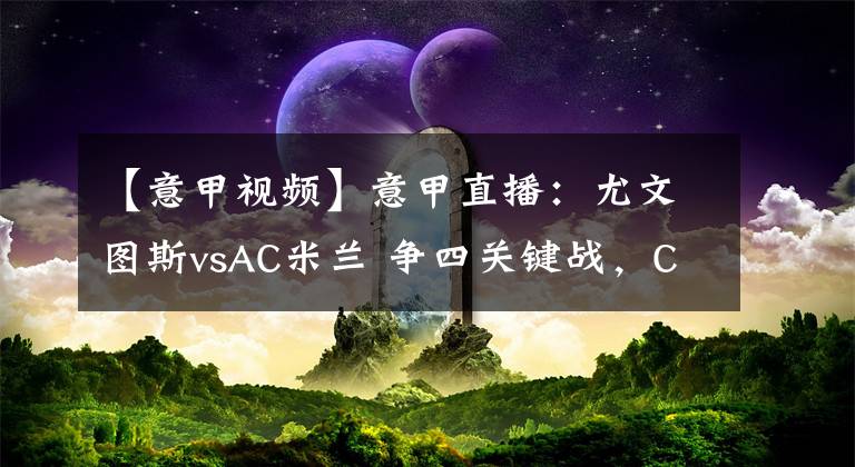 【意甲视频】意甲直播：尤文图斯vsAC米兰 争四关键战，C罗率领斑马军团对阵伊布的红黑军团