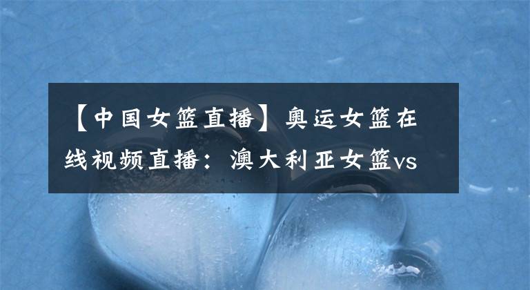 【中国女篮直播】奥运女篮在线视频直播：澳大利亚女篮vs中国女篮，中国剑指胜利，全力冲线