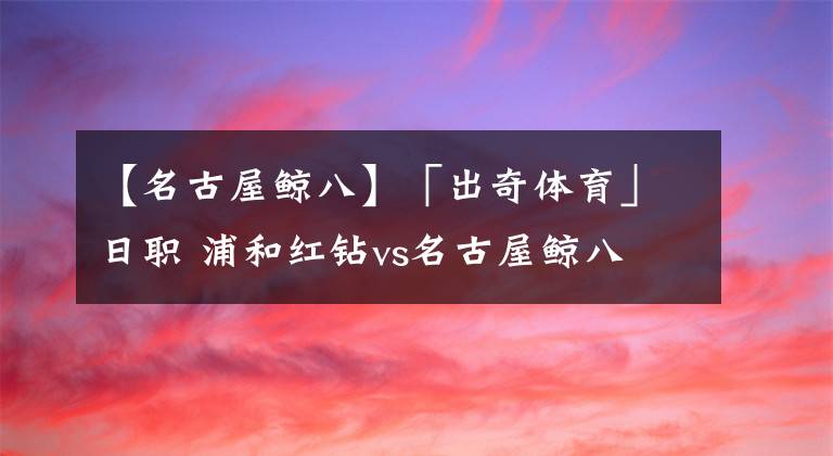 【名古屋鲸八】「出奇体育」日职 浦和红钻vs名古屋鲸八 客队主力门将缺阵